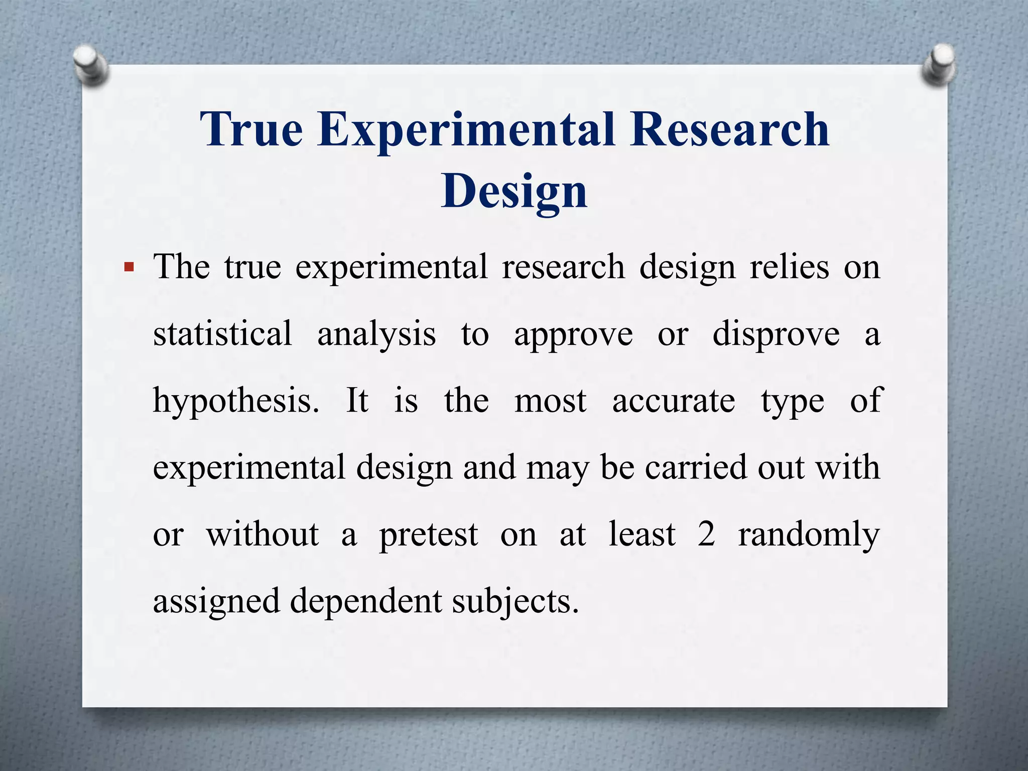 True Experimental Research
Design
 The true experimental research design relies on
statistical analysis to approve or disprove a
hypothesis. It is the most accurate type of
experimental design and may be carried out with
or without a pretest on at least 2 randomly
assigned dependent subjects.
 