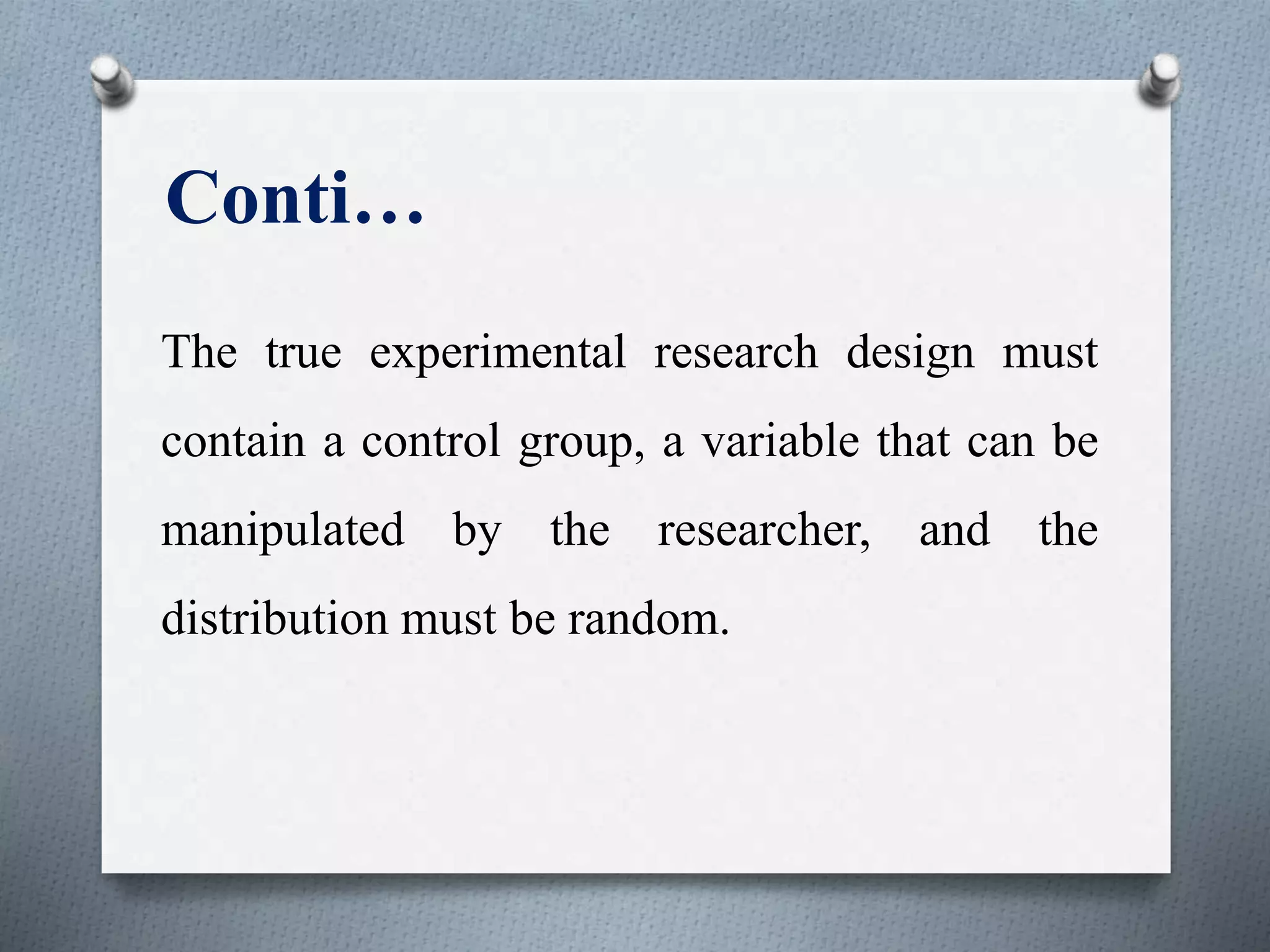 Conti…
The true experimental research design must
contain a control group, a variable that can be
manipulated by the researcher, and the
distribution must be random.
 