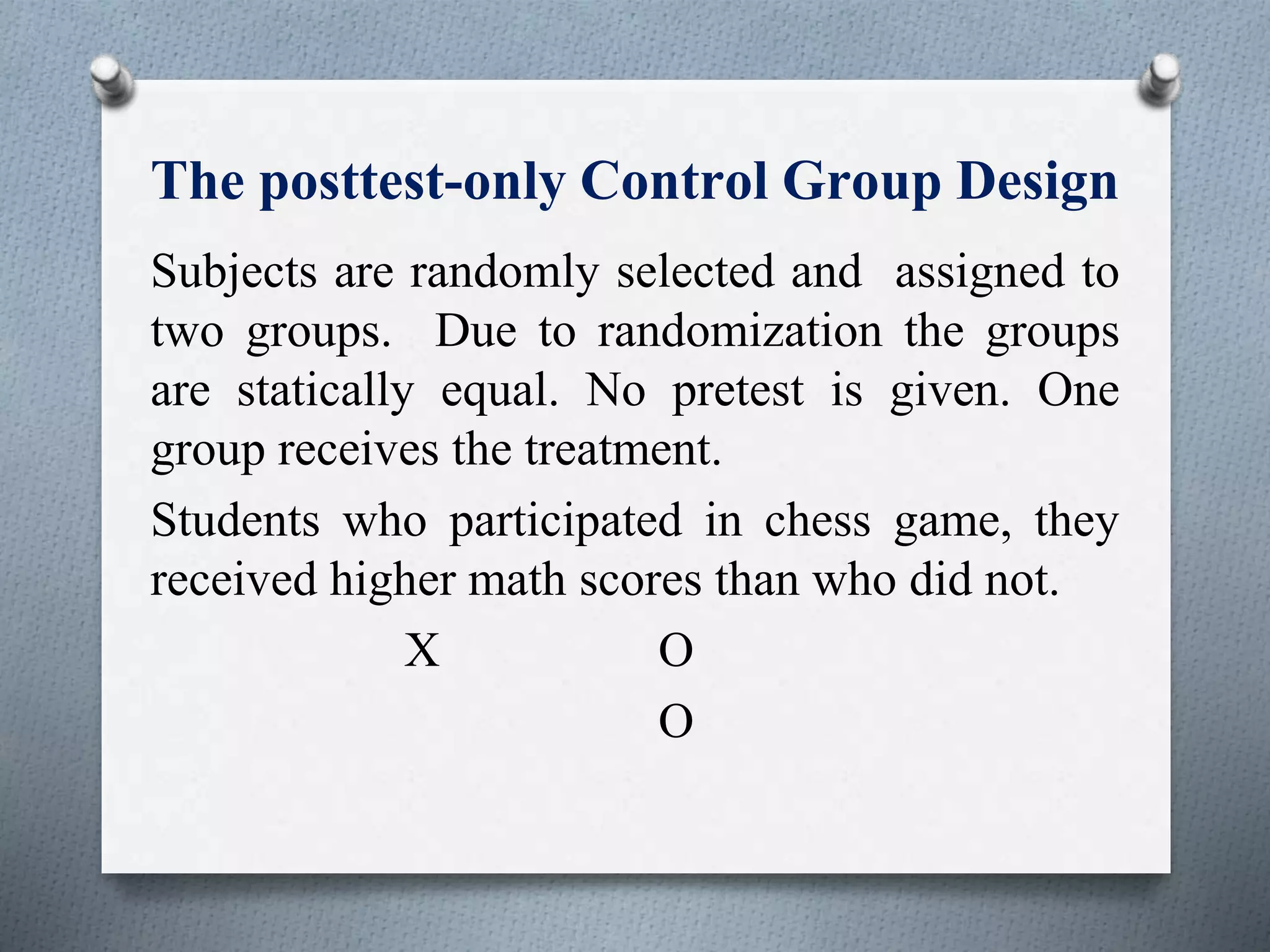 The posttest-only Control Group Design
Subjects are randomly selected and assigned to
two groups. Due to randomization the groups
are statically equal. No pretest is given. One
group receives the treatment.
Students who participated in chess game, they
received higher math scores than who did not.
X O
O
 