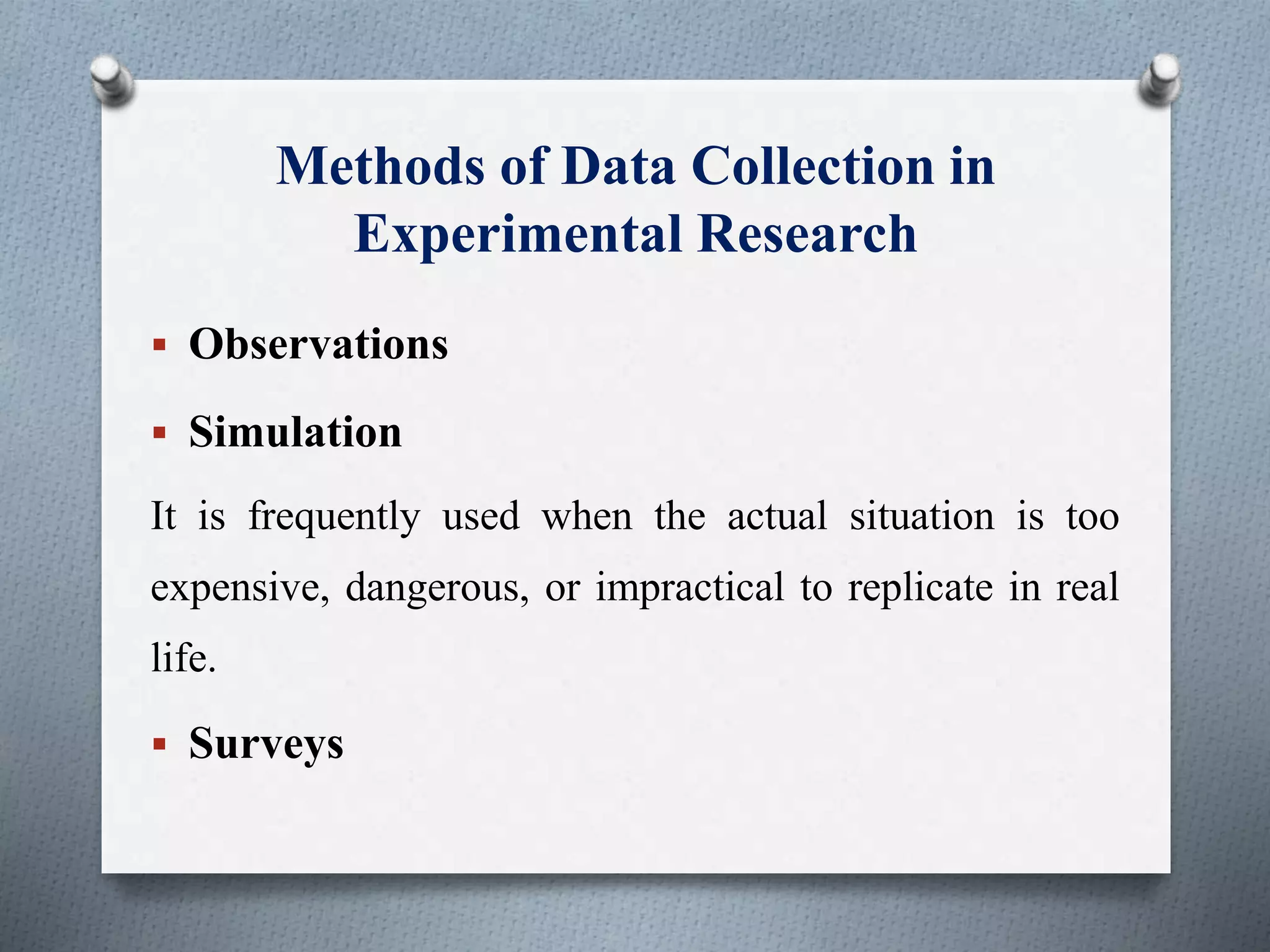 Methods of Data Collection in
Experimental Research
 Observations
 Simulation
It is frequently used when the actual situation is too
expensive, dangerous, or impractical to replicate in real
life.
 Surveys
 