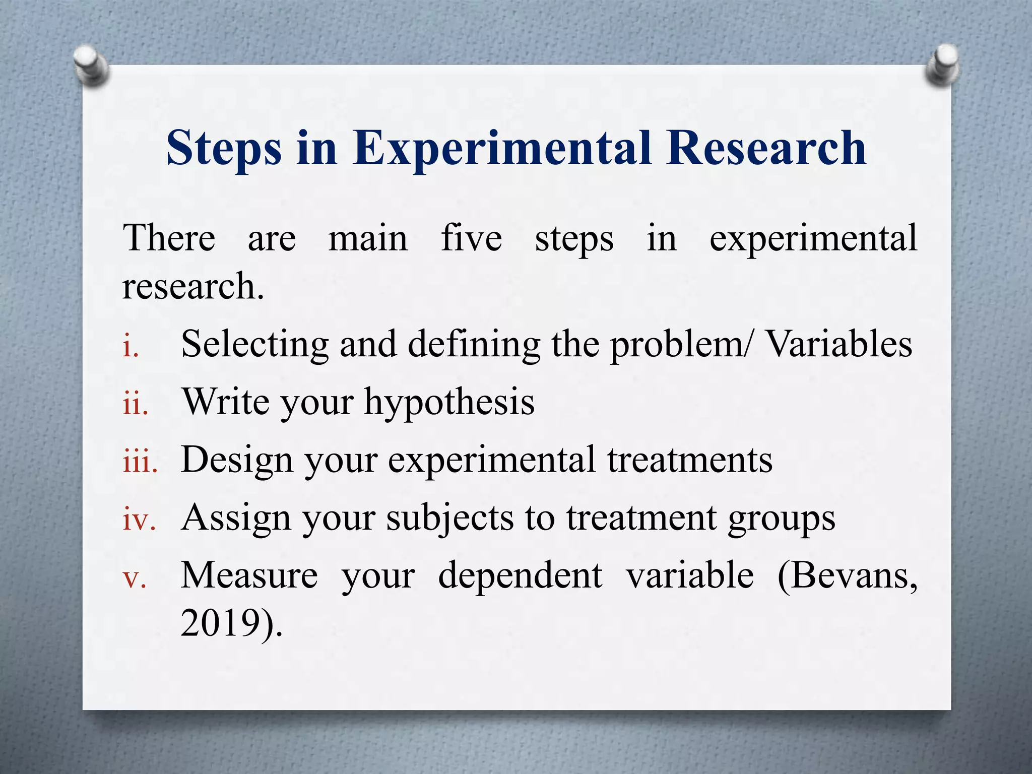 Steps in Experimental Research
There are main five steps in experimental
research.
i. Selecting and defining the problem/ Variables
ii. Write your hypothesis
iii. Design your experimental treatments
iv. Assign your subjects to treatment groups
v. Measure your dependent variable (Bevans,
2019).
 