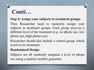 Conti…
Step 4: Assign your subjects to treatment groups
Then Researcher need to randomly assign your
subjects to treatment groups. Each group receives a
different level of the treatment (e.g. no phone use, low
phone use, high phone use).
Researcher should also include a control group, which
receives no treatment.
Randomized Design
Subjects are all randomly assigned a level of phone
use using a random number generator.
 