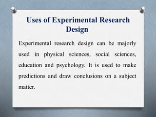Uses of Experimental Research
Design
Experimental research design can be majorly
used in physical sciences, social sciences,
education and psychology. It is used to make
predictions and draw conclusions on a subject
matter.
 