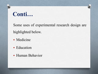 Conti…
Some uses of experimental research design are
highlighted below.
 Medicine
 Education
 Human Behavior
 