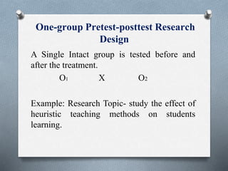 One-group Pretest-posttest Research
Design
A Single Intact group is tested before and
after the treatment.
O1 X O2
Example: Research Topic- study the effect of
heuristic teaching methods on students
learning.
 