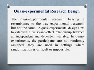 Quasi-experimental Research Design
The quasi-experimental research bearing a
resemblance to the true experimental research,
but not the same. A quasi-experimental design aims
to establish a cause-and-effect relationship between
an independent and dependent variable. In quasi-
experiments, the participants are not randomly
assigned, they are used in settings where
randomization is difficult or impossible.
 