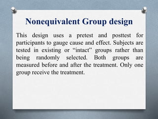 Nonequivalent Group design
This design uses a pretest and posttest for
participants to gauge cause and effect. Subjects are
tested in existing or “intact” groups rather than
being randomly selected. Both groups are
measured before and after the treatment. Only one
group receive the treatment.
 