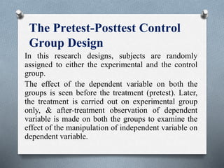 The Pretest-Posttest Control
Group Design
In this research designs, subjects are randomly
assigned to either the experimental and the control
group.
The effect of the dependent variable on both the
groups is seen before the treatment (pretest). Later,
the treatment is carried out on experimental group
only, & after-treatment observation of dependent
variable is made on both the groups to examine the
effect of the manipulation of independent variable on
dependent variable.
 