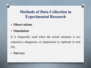 Methods of Data Collection in
Experimental Research
 Observations
 Simulation
It is frequently used when the actual situation is too
expensive, dangerous, or impractical to replicate in real
life.
 Surveys
 