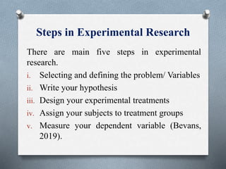 Steps in Experimental Research
There are main five steps in experimental
research.
i. Selecting and defining the problem/ Variables
ii. Write your hypothesis
iii. Design your experimental treatments
iv. Assign your subjects to treatment groups
v. Measure your dependent variable (Bevans,
2019).
 
