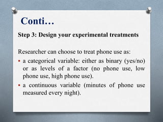 Conti…
Step 3: Design your experimental treatments
Researcher can choose to treat phone use as:
 a categorical variable: either as binary (yes/no)
or as levels of a factor (no phone use, low
phone use, high phone use).
 a continuous variable (minutes of phone use
measured every night).
 