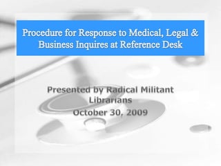 Presented by Radical Militant Librarians October 30, 2009 Procedure for Response to Medical, Legal & Business Inquires at Reference Desk 