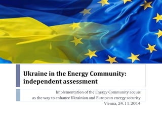 Ukraine in the Energy Community: independent assessment 
Implementation of the Energy Community acquis 
as the way to enhance Ukrainian and European energy security 
Vienna, 24.11.2014  