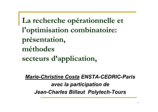 1
La recherche opérationnelle et
l'optimisation combinatoire:
présentation,
méthodes
secteurs d’application,
Marie-Christine Costa ENSTA-CEDRIC-Paris
avec la participation de
Jean-Charles Billaut Polytech-Tours
 