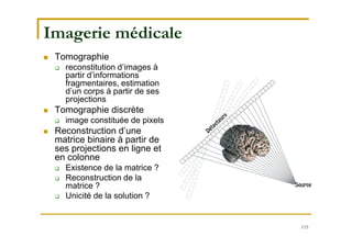 115
Imagerie médicale
 Tomographie
 reconstitution d’images à
partir d’informations
fragmentaires, estimation
d’un corps à partir de ses
projections
 Tomographie discrète
 image constituée de pixels
 Reconstruction d’une
matrice binaire à partir de
ses projections en ligne et
en colonne
 Existence de la matrice ?
 Reconstruction de la
matrice ?
 Unicité de la solution ?
 