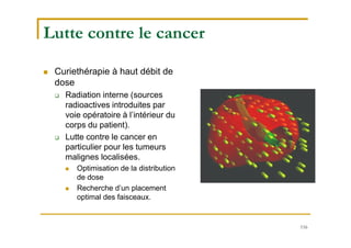 116
Lutte contre le cancer
 Curiethérapie à haut débit de
dose
 Radiation interne (sources
radioactives introduites par
voie opératoire à l’intérieur du
corps du patient).
 Lutte contre le cancer en
particulier pour les tumeurs
malignes localisées.
 Optimisation de la distribution
de dose
 Recherche d’un placement
optimal des faisceaux.
 