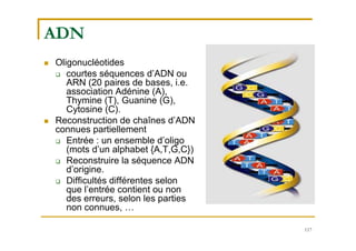 117
ADN
 Oligonucléotides
 courtes séquences d’ADN ou
ARN (20 paires de bases, i.e.
association Adénine (A),
Thymine (T), Guanine (G),
Cytosine (C).
 Reconstruction de chaînes d’ADN
connues partiellement
 Entrée : un ensemble d’oligo
(mots d’un alphabet {A,T,G,C})
 Reconstruire la séquence ADN
d’origine.
 Difficultés différentes selon
que l’entrée contient ou non
des erreurs, selon les parties
non connues, …
 