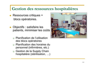 118
Gestion des ressources hospitalières
 Ressources critiques =
blocs opératoires.
 Objectifs : satisfaire les
patients, minimiser les coûts
 Planification de l’utilisation
des blocs opératoires
 Planification des horaires du
personnel (infirmières, etc.)
 Gestion de la Supply Chain
hospitalière (stérilisation, …)
 