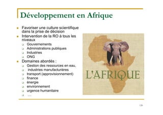 126
Développement en Afrique
 Favoriser une culture scientifique
dans la prise de décision
 Intervention de la RO à tous les
niveaux
 Gouvernements
 Administrations publiques
 Industries
 ONG
 Domaines abordés :
 Gestion des ressources en eau,
 industries manufacturières
 transport (approvisionnement)
 finance
 énergie
 environnement
 urgence humanitaire
 …
 