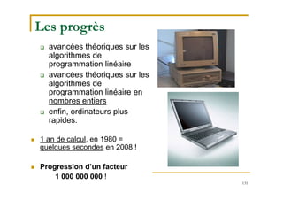 131
Les progrès
 avancées théoriques sur les
algorithmes de
programmation linéaire
 avancées théoriques sur les
algorithmes de
programmation linéaire en
nombres entiers
 enfin, ordinateurs plus
rapides.
 1 an de calcul, en 1980 =
quelques secondes en 2008 !
 Progression d’un facteur
1 000 000 000 !
 