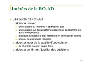133
Intérêts de la RO-AD
 Les outils de RO-AD
 aident à trouver
 une solution où l’homme n’en trouvait pas
 une solution sur des problèmes nouveaux où l’homme n’a
aucune expérience
 plusieurs solutions là où l’homme n’en envisageait qu’une
 une ou des solutions robustes
 aident à juger de la qualité d’une solution
 où l’homme ne peut pas le faire
 aident à confirmer / justifier des décisions
 