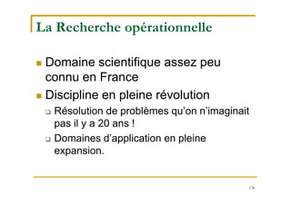 136
La Recherche opérationnelle
 Domaine scientifique assez peu
connu en France
 Discipline en pleine révolution
 Résolution de problèmes qu’on n’imaginait
pas il y a 20 ans !
 Domaines d’application en pleine
expansion.
 