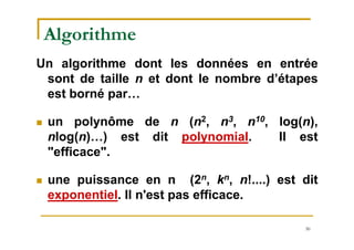 30
Algorithme
Un algorithme dont les données en entrée
sont de taille n et dont le nombre d’étapes
est borné par…
 un polynôme de n (n2, n3, n10, log(n),
nlog(n)…) est dit polynomial. Il est
"efficace".
 une puissance en n (2n, kn, n!....) est dit
exponentiel. Il n'est pas efficace.
 