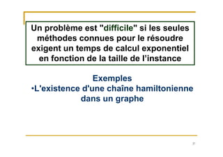 37
Un problème est "difficile" si les seules
méthodes connues pour le résoudre
exigent un temps de calcul exponentiel
en fonction de la taille de l’instance
Exemples
•L'existence d'une chaîne hamiltonienne
dans un graphe
 