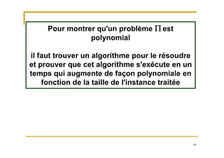 40
Pour montrer qu'un problème P est
polynomial
il faut trouver un algorithme pour le résoudre
et prouver que cet algorithme s'exécute en un
temps qui augmente de façon polynomiale en
fonction de la taille de l'instance traitée
 