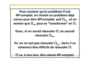 41
Pour montrer qu'un problème P est
NP-complet, on choisit un problème déjà
connu pour être NP-complet, soit Pnc , et on
montre que Pnc peut se "transformer" en P.
Donc, si on savait résoudre P, on saurait
résoudre Pnc.
Or, on ne sait pas résoudre Pnc : donc il va
sûrement être difficile de résoudre P.
P va, à son tour, être classé NP-complet.
 