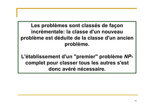 43
Les problèmes sont classés de façon
incrémentale: la classe d'un nouveau
problème est déduite de la classe d'un ancien
problème.
L'établissement d'un "premier" problème NP-
complet pour classer tous les autres s'est
donc avéré nécessaire.
 
