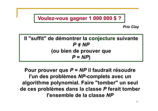47
Voulez-vous gagner 1 000 000 $ ?
Il "suffit" de démontrer la conjecture suivante
P = NP
(ou bien de prouver que
P = NP)
Prix Clay
Pour prouver que P = NP il faudrait résoudre
l'un des problèmes NP-complets avec un
algorithme polynomial. Faire "tomber" un seul
de ces problèmes dans la classe P ferait tomber
l'ensemble de la classe NP
 