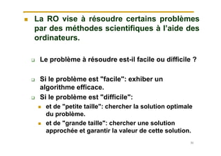 51
 La RO vise à résoudre certains problèmes
par des méthodes scientifiques à l’aide des
ordinateurs.
 Le problème à résoudre est-il facile ou difficile ?
 Si le problème est "facile": exhiber un
algorithme efficace.
 Si le problème est "difficile":
 et de "petite taille": chercher la solution optimale
du problème.
 et de "grande taille": chercher une solution
approchée et garantir la valeur de cette solution.
 
