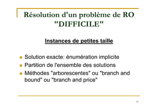 64
Résolution d'un problème de RO
"DIFFICILE"
Instances de petites taille
 Solution exacte: énumération implicite
 Partition de l'ensemble des solutions
 Méthodes "arborescentes" ou "branch and
bound" ou "branch and price"
 