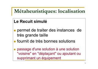 70
Métaheuristiques: localisation
Le Recuit simulé
 permet de traiter des instances de
très grande taille
 fournit de très bonnes solutions
 passage d'une solution à une solution
"voisine" en "déplaçant" ou ajoutant ou
supprimant un équipement
 