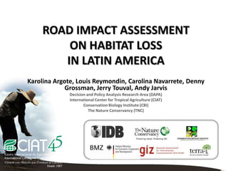 ROAD IMPACT ASSESSMENT
         ON HABITAT LOSS
        IN LATIN AMERICA
Karolina Argote, Louis Reymondin, Carolina Navarrete, Denny
             Grossman, Jerry Touval, Andy Jarvis
              Decision and Policy Analysis Research Area (DAPA)
              International Center for Tropical Agriculture (CIAT)
                     Conservation Biology Institute (CBI)
                        The Nature Conservancy (TNC)
 