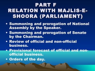 PART F
 RELATION WITH MAJLIS-E-
  SHOORA (PARLIAMENT)
• Summoning and prorogation of National
  Assembly by the Speaker.
• Summoning and prorogation of Senate
  by the Chairman.
• Review of official and non-official
  business.
• Provisional forecast of official and non-
  official business.
• Orders of the day.
 