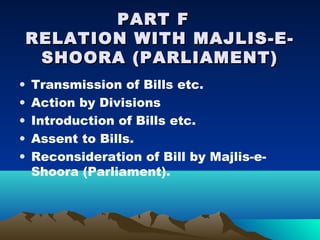 PART F
    RELATION WITH MAJLIS-E-
     SHOORA (PARLIAMENT)
•   Transmission of Bills etc.
•   Action by Divisions
•   Introduction of Bills etc.
•   Assent to Bills.
•   Reconsideration of Bill by Majlis-e-
    Shoora (Parliament).
 