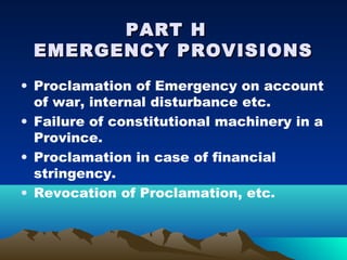 PART H
 EMERGENCY PROVISIONS
• Proclamation of Emergency on account
  of war, internal disturbance etc.
• Failure of constitutional machinery in a
  Province.
• Proclamation in case of financial
  stringency.
• Revocation of Proclamation, etc.
 