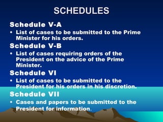 SCHEDULES
Schedule V-A
• List of cases to be submitted to the Prime
  Minister for his orders.
Schedule V-B
• List of cases requiring orders of the
  President on the advice of the Prime
  Minister.
Schedule VI
• List of cases to be submitted to the
  President for his orders in his discretion.
Schedule VII
• Cases and papers to be submitted to the
  President for information.
 