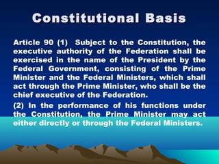 Constitutional Basis
Article 90 (1) Subject to the Constitution, the
executive authority of the Federation shall be
exercised in the name of the President by the
Federal Government, consisting of the Prime
Minister and the Federal Ministers, which shall
act through the Prime Minister, who shall be the
chief executive of the Federation.
(2) In the performance of his functions under
the Constitution, the Prime Minister may act
either directly or through the Federal Ministers.
 