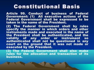 Constitutional Basis
Article 99. Conduct of business of Federal
Government: (1) All executive actions of the
Federal Government shall be expressed to be
taken in the name of the President.
(2) The Federal Government shall by rules
specify the manner in which orders and other
instruments made and executed in the name of
the President shall be authenticated, and the
validity of any order or instrument so
authenticated shall not be questioned in any
court on the ground that it was not made or
executed by the President.
(3) The Federal Government shall also make
rules for the allocation and transaction of its
business.
 