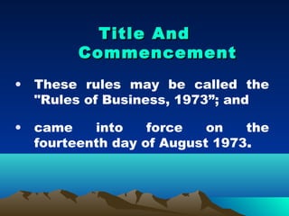 Title And
        Commencement
• These rules may be called the
  "Rules of Business, 1973”; and

• came    into    force   on   the
  fourteenth day of August 1973.
 