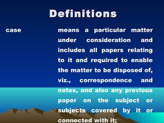 Definitions
case    means a particular matter
        under    consideration       and
        includes all papers relating
        to it and required to enable
        the matter to be disposed of,
        viz.,   correspondence       and
        notes, and also any previous
        paper   on   the   subject    or
        subjects covered by it or
        connected with it;
 