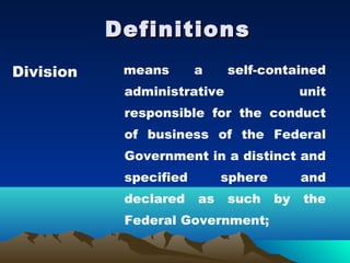 Definitions
Division    means       a    self-contained
            administrative                 unit
            responsible for the conduct
            of business of the Federal
            Government in a distinct and
            specified        sphere        and
            declared    as   such     by   the
            Federal Government;
 