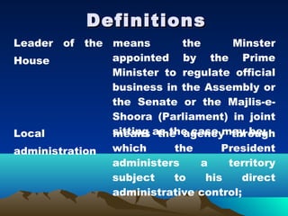 Definitions
Leader of the means        the     Minster
House         appointed by the Prime
              Minister to regulate official
              business in the Assembly or
              the Senate or the Majlis-e-
              Shoora (Parliament) in joint
Local         sitting as the case may be;
              means the agency through
administration   which     the      President
                 administers    a    territory
                 subject   to    his     direct
                 administrative control;
 