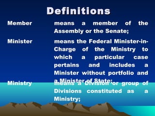 Definitions
Member      means a member of          the
            Assembly or the Senate;
Minister    means the Federal Minister-in-
            Charge of the Ministry to
            which    a    particular   case
            pertains    and    includes   a
            Minister without portfolio and
Ministry    a Minister Division or group of
            means a of State;
            Divisions constituted as     a
            Ministry;
 