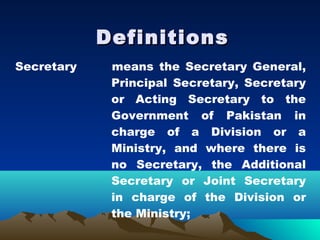 Definitions
Secretary    means the Secretary General,
             Principal Secretary, Secretary
             or Acting Secretary to the
             Government of Pakistan in
             charge of a Division or a
             Ministry, and where there is
             no Secretary, the Additional
             Secretary or Joint Secretary
             in charge of the Division or
             the Ministry;
 