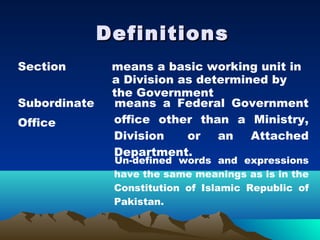 Definitions
Section        means a basic working unit in
               a Division as determined by
               the Government
Subordinate    means a Federal Government
Office         office other than a Ministry,
               Division    or   an   Attached
               Department.
               Un-defined words and expressions
               have the same meanings as is in the
               Constitution of Islamic Republic of
               Pakistan.
 