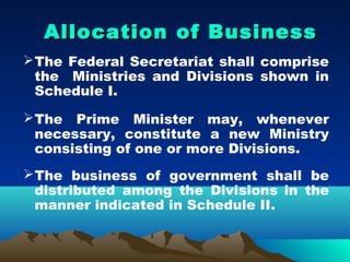 Allocation of Business
 The Federal Secretariat shall comprise
  the Ministries and Divisions shown in
  Schedule I.
 The Prime Minister may, whenever
  necessary, constitute a new Ministry
  consisting of one or more Divisions.
 The business of government shall be
  distributed among the Divisions in the
  manner indicated in Schedule II.
 